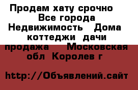 Продам хату срочно  - Все города Недвижимость » Дома, коттеджи, дачи продажа   . Московская обл.,Королев г.